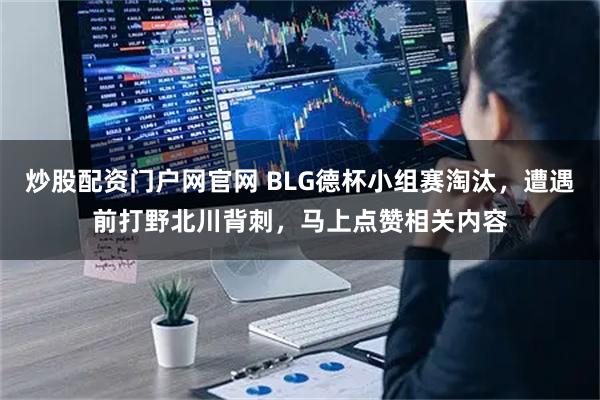炒股配资门户网官网 BLG德杯小组赛淘汰，遭遇前打野北川背刺，马上点赞相关内容