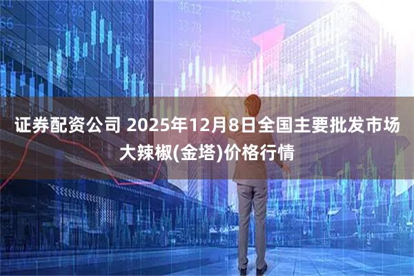 证券配资公司 2025年12月8日全国主要批发市场大辣椒(金塔)价格行情