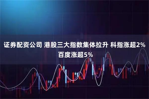 证券配资公司 港股三大指数集体拉升 科指涨超2% 百度涨超5%