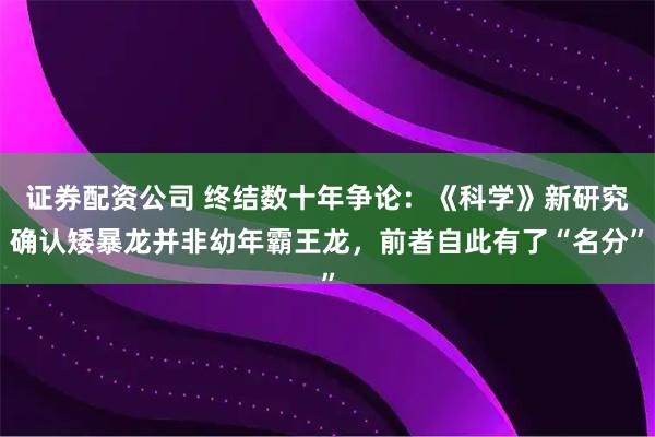 证券配资公司 终结数十年争论：《科学》新研究确认矮暴龙并非幼年霸王龙，前者自此有了“名分”