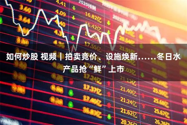 如何炒股 视频｜拍卖竞价、设施焕新……冬日水产品抢“鲜”上市