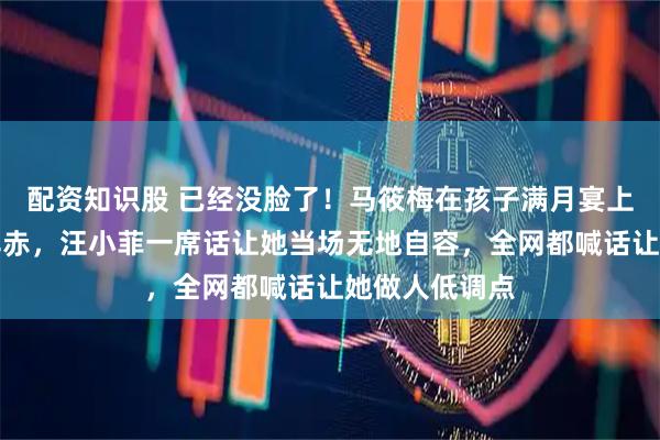 配资知识股 已经没脸了!马筱梅在孩子满月宴上被怼到面红耳赤,汪小菲一席话让她当场无地自容,全网都喊话让她做人低调点