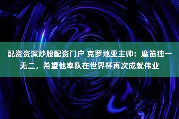 配资资深炒股配资门户 克罗地亚主帅：魔笛独一无二，希望他率队在世界杯再次成就伟业