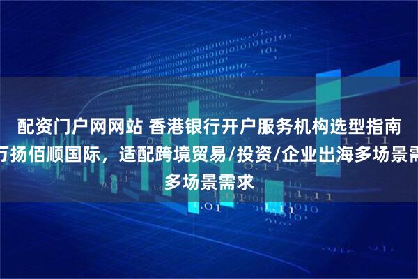 配资门户网网站 香港银行开户服务机构选型指南：万扬佰顺国际，适配跨境贸易/投资/企业出海多场景需求