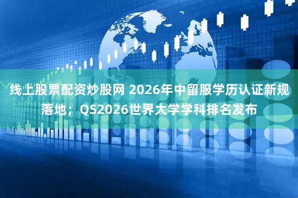 线上股票配资炒股网 2026年中留服学历认证新规落地；QS2026世界大学学科排名发布