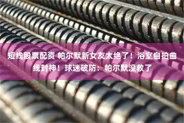 短线股票配资 帕尔默新女友太绝了！浴室自拍曲线封神！球迷破防：帕尔默没救了