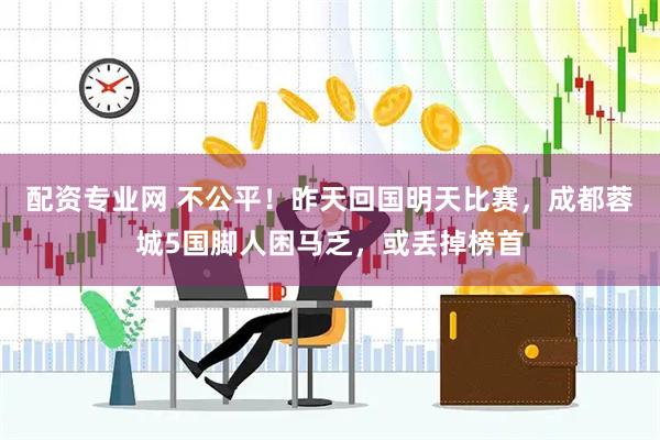配资专业网 不公平！昨天回国明天比赛，成都蓉城5国脚人困马乏，或丢掉榜首