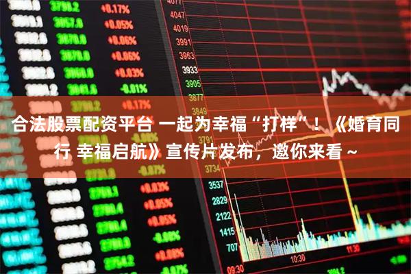 合法股票配资平台 一起为幸福“打样”！《婚育同行 幸福启航》宣传片发布，邀你来看～
