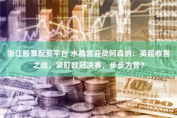 浙江股票配资平台 水晶宫迎战阿森纳：英超收官之战，紧盯欧冠决赛，步步为营？