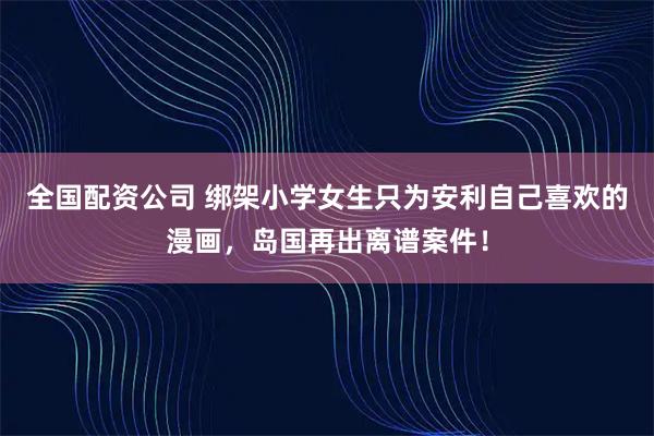 全国配资公司 绑架小学女生只为安利自己喜欢的漫画，岛国再出离谱案件！