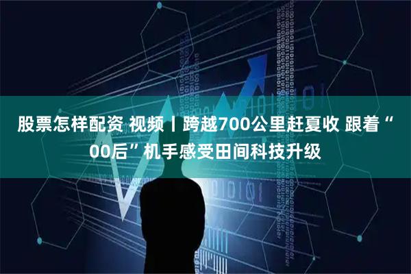 股票怎样配资 视频丨跨越700公里赶夏收 跟着“00后”机手感受田间科技升级