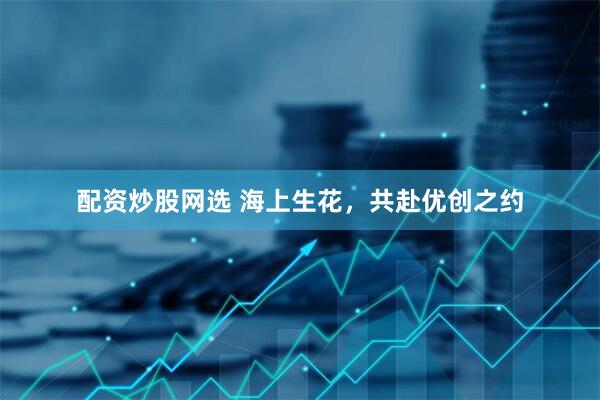 配资炒股网选 海上生花，共赴优创之约