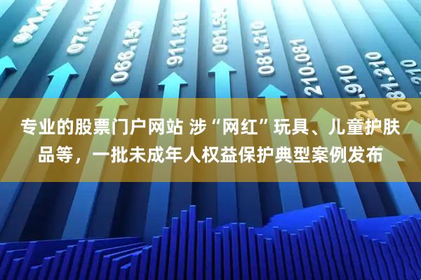 专业的股票门户网站 涉“网红”玩具、儿童护肤品等，一批未成年人权益保护典型案例发布
