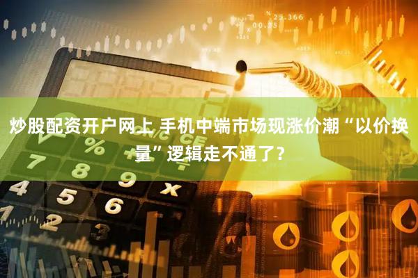 炒股配资开户网上 手机中端市场现涨价潮“以价换量”逻辑走不通了？