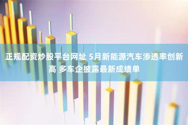 正规配资炒股平台网址 5月新能源汽车渗透率创新高 多车企披露最新成绩单