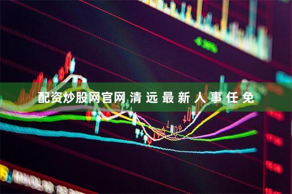 配资炒股网官网 清 远 最 新 人 事 任 免
