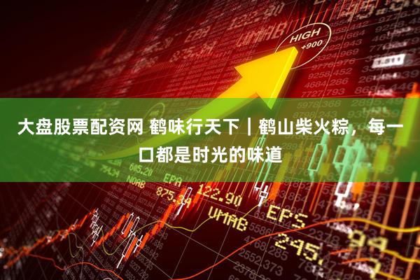 大盘股票配资网 鹤味行天下｜鹤山柴火粽，每一口都是时光的味道