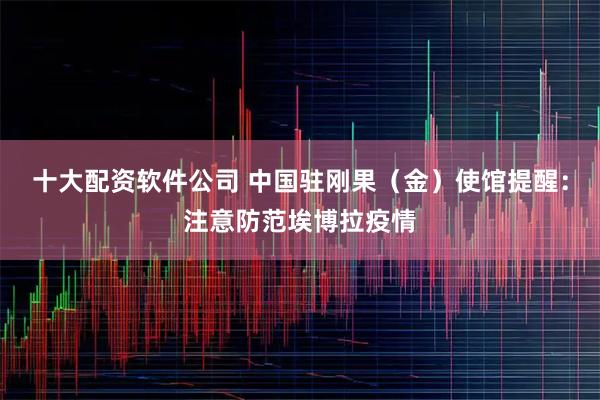 十大配资软件公司 中国驻刚果（金）使馆提醒：注意防范埃博拉疫情