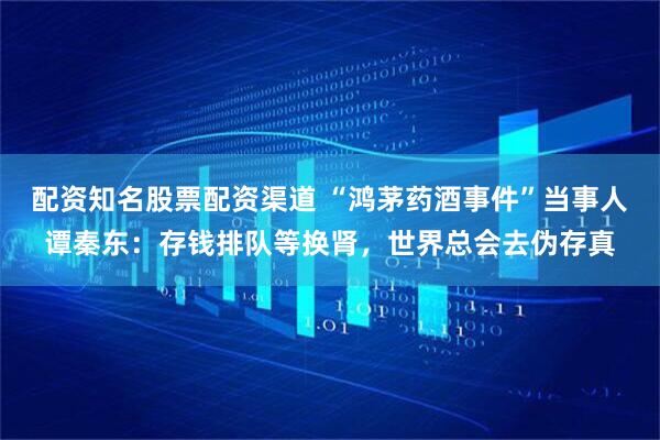 配资知名股票配资渠道 “鸿茅药酒事件”当事人谭秦东:存钱排队等换肾,世界总会去伪存真