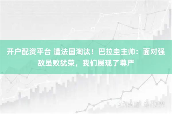 开户配资平台 遭法国淘汰！巴拉圭主帅：面对强敌虽败犹荣，我们展现了尊严