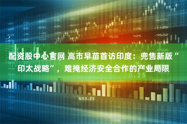 配资股中心官网 高市早苗首访印度：兜售新版“印太战略”，难掩经济安全合作的产业局限
