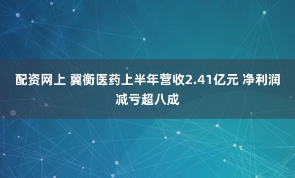 配资网上 冀衡医药上半年营收2.41亿元 净利润减亏超八成